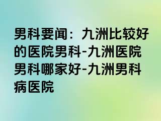 男科要闻：九洲比较好的医院男科-九洲医院男科哪家好-九洲男科病医院