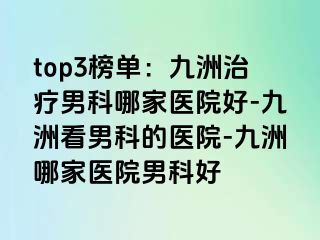 top3榜单：九洲治疗男科哪家医院好-九洲看男科的医院-九洲哪家医院男科好