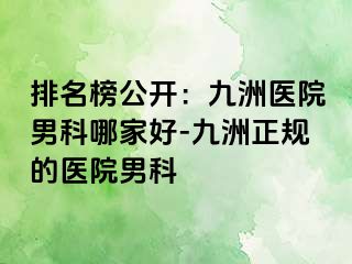 排名榜公开：九洲医院男科哪家好-九洲正规的医院男科
