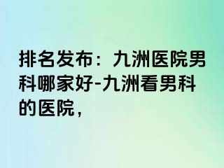 排名发布：九洲医院男科哪家好-九洲看男科的医院，