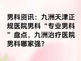 男科资讯：九洲天津正规医院男科“专业男科”盘点，九洲治疗医院男科哪家强？