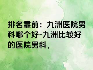 排名靠前：九洲医院男科哪个好-九洲比较好的医院男科，