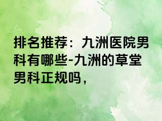 排名推荐：九洲医院男科有哪些-九洲的草堂男科正规吗，