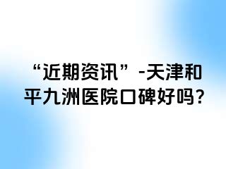 “近期资讯”-天津和平九洲医院口碑好吗?