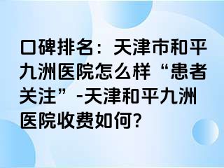 口碑排名:天津市和平九洲医院怎么样“患者关注”-天津和平九洲医院收费如何?