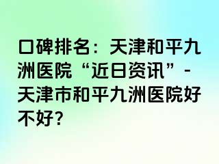 口碑排名:天津和平九洲医院“近日资讯”-天津市和平九洲医院好不好?