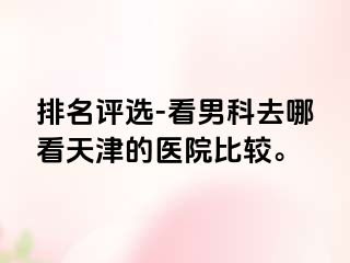 排名评选-看男科去哪看天津的医院比较。