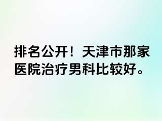 排名公开!天津市那家医院治疗男科比较好。
