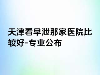 天津看早泄那家医院比较好-专业公布