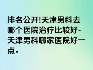 排名公开!天津男科去哪个医院治疗比较好-天津男科哪家医院好一点。