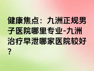 健康焦点:九洲正规男子医院哪里专业-九洲治疗早泄哪家医院较好?