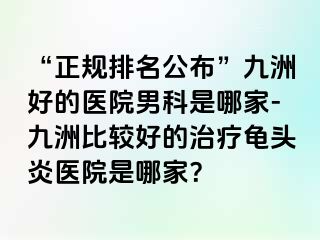 “正规排名公布”九洲好的医院男科是哪家-九洲比较好的治疗龟头炎医院是哪家?
