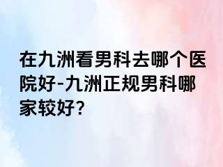 在九洲看男科去哪个医院好-九洲正规男科哪家较好?