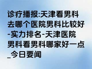 诊疗播报:天津看男科去哪个医院男科比较好-实力排名-天津医院男科看男科哪家好一点_今日要闻