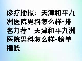 诊疗播报:天津和平九洲医院男科怎么样-排名力荐”天津和平九洲医院男科怎么样-榜单揭晓