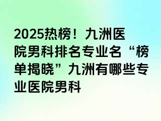 2025热榜!九洲医院男科排名专业名“榜单揭晓”九洲有哪些专业医院男科