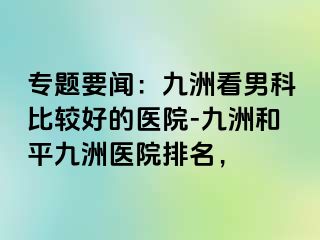 专题要闻:九洲看男科比较好的医院-九洲和平九洲医院排名,