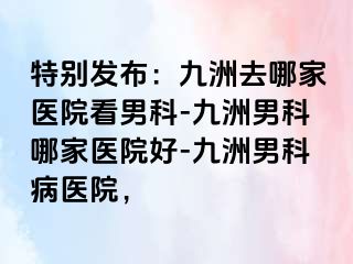特别发布:九洲去哪家医院看男科-九洲男科哪家医院好-九洲男科病医院,