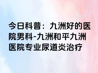 今日科普：九洲好的医院男科-九洲和平九洲医院专业尿道炎治疗