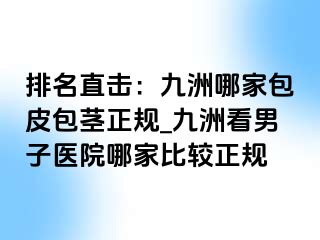 排名直击：九洲哪家包皮包茎正规_九洲看男子医院哪家比较正规
