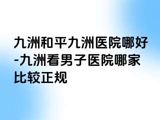 九洲和平九洲医院哪好-九洲看男子医院哪家比较正规