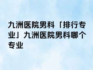 九洲医院男科「排行专业」九洲医院男科哪个专业