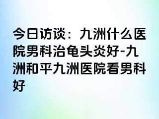 今日访谈：九洲什么医院男科治龟头炎好-九洲和平九洲医院看男科好