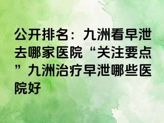 公开排名：九洲看早泄去哪家医院“关注要点”九洲治疗早泄哪些医院好