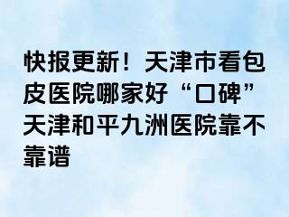 快报更新！天津市看包皮医院哪家好“口碑”天津和平九洲医院靠不靠谱