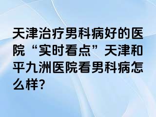 天津治疗男科病好的医院“实时看点”天津和平九洲医院看男科病怎么样？