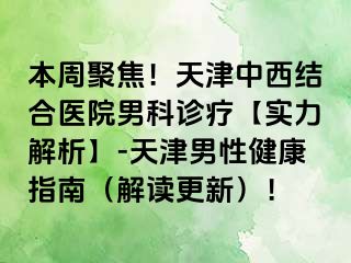 本周聚焦！天津中西结合医院男科诊疗【实力解析】-天津男性健康指南（解读更新）！