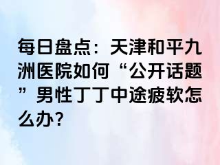 每日盘点：天津和平九洲医院如何“公开话题”男性丁丁中途疲软怎么办？