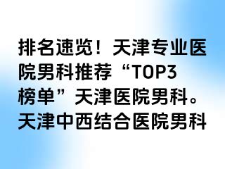 排名速览！天津专业医院男科推荐“TOP3榜单”天津医院男科。天津中西结合医院男科