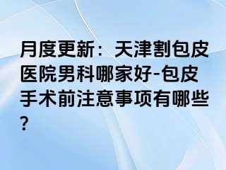月度更新：天津割包皮医院男科哪家好-包皮手术前注意事项有哪些？