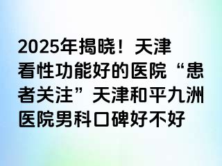 2025年揭晓！天津看性功能好的医院“患者关注”天津和平九洲医院男科口碑好不好