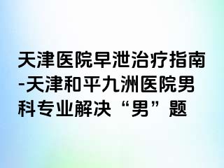 天津医院早泄治疗指南-天津和平九洲医院男科专业解决“男”题