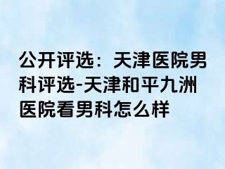 公开评选：天津医院男科评选-天津和平九洲医院看男科怎么样